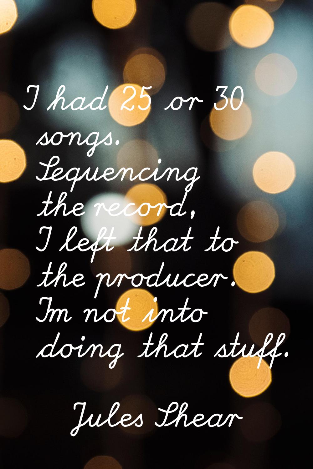 I had 25 or 30 songs. Sequencing the record, I left that to the producer. I'm not into doing that s