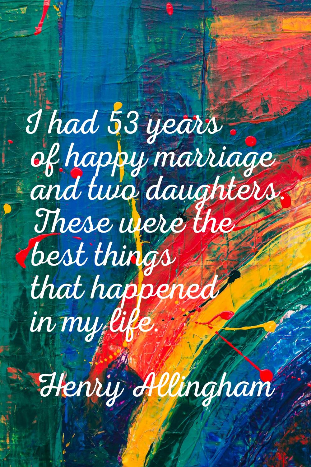I had 53 years of happy marriage and two daughters. These were the best things that happened in my 