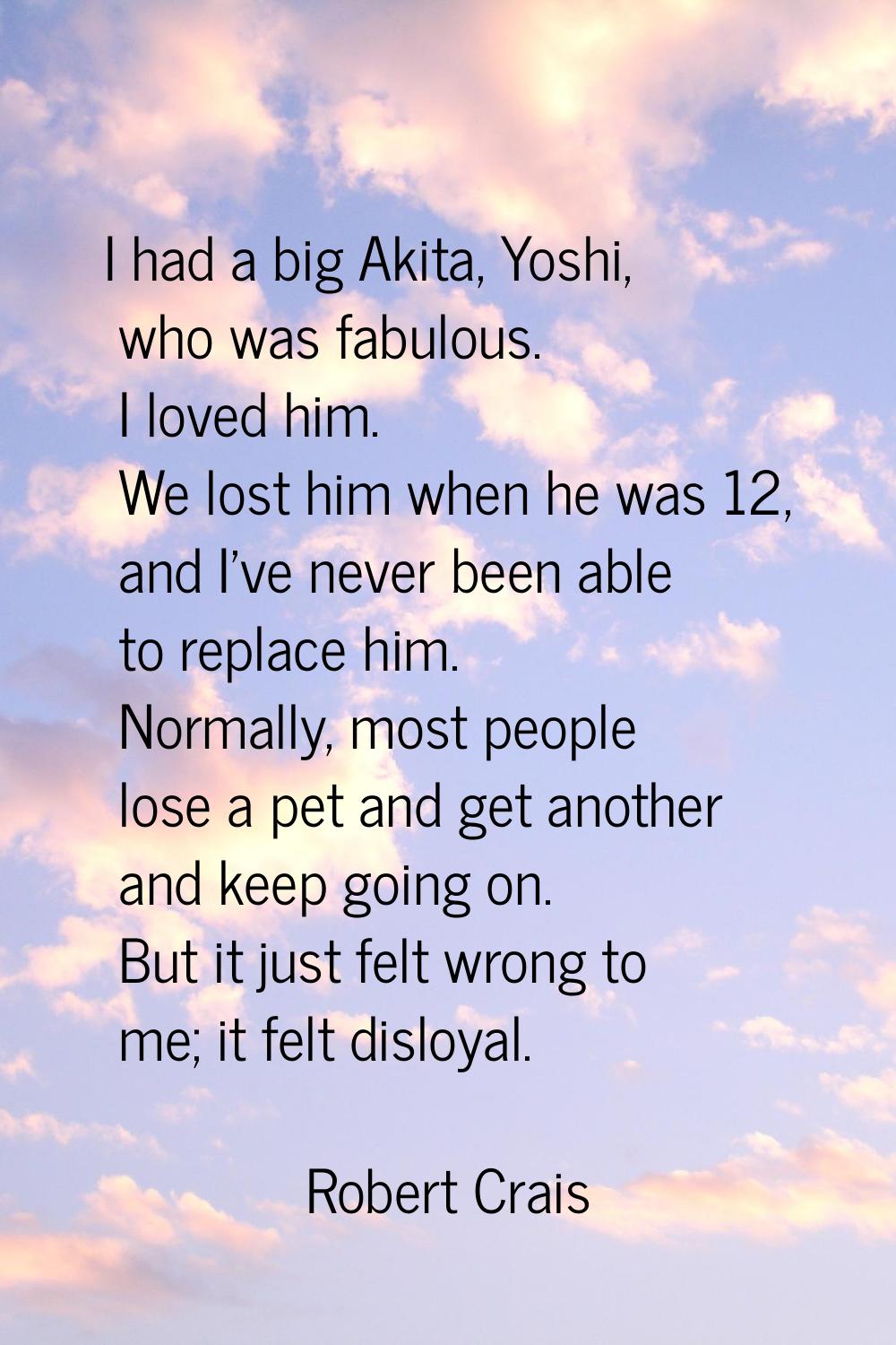 I had a big Akita, Yoshi, who was fabulous. I loved him. We lost him when he was 12, and I've never