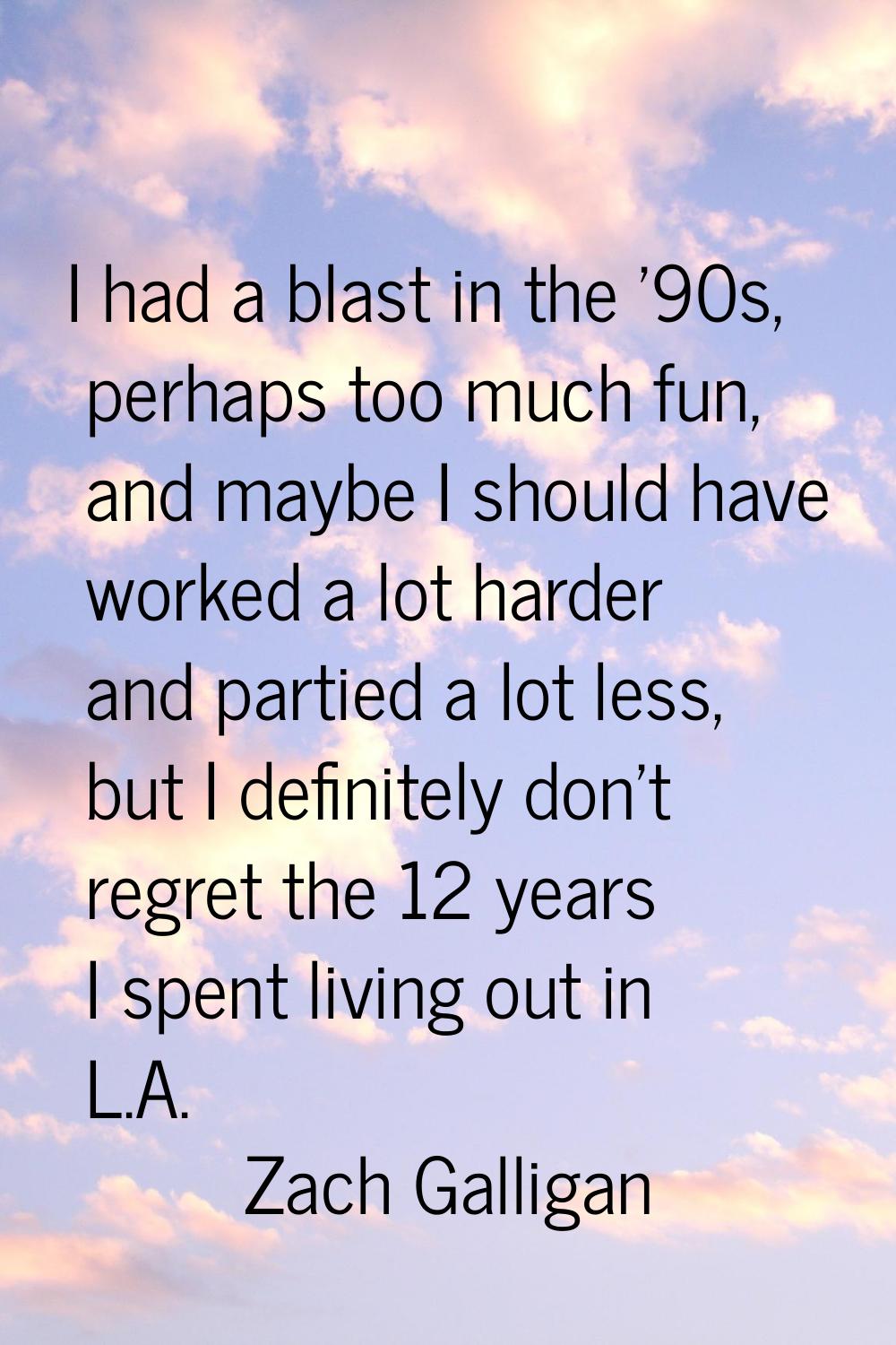 I had a blast in the '90s, perhaps too much fun, and maybe I should have worked a lot harder and pa