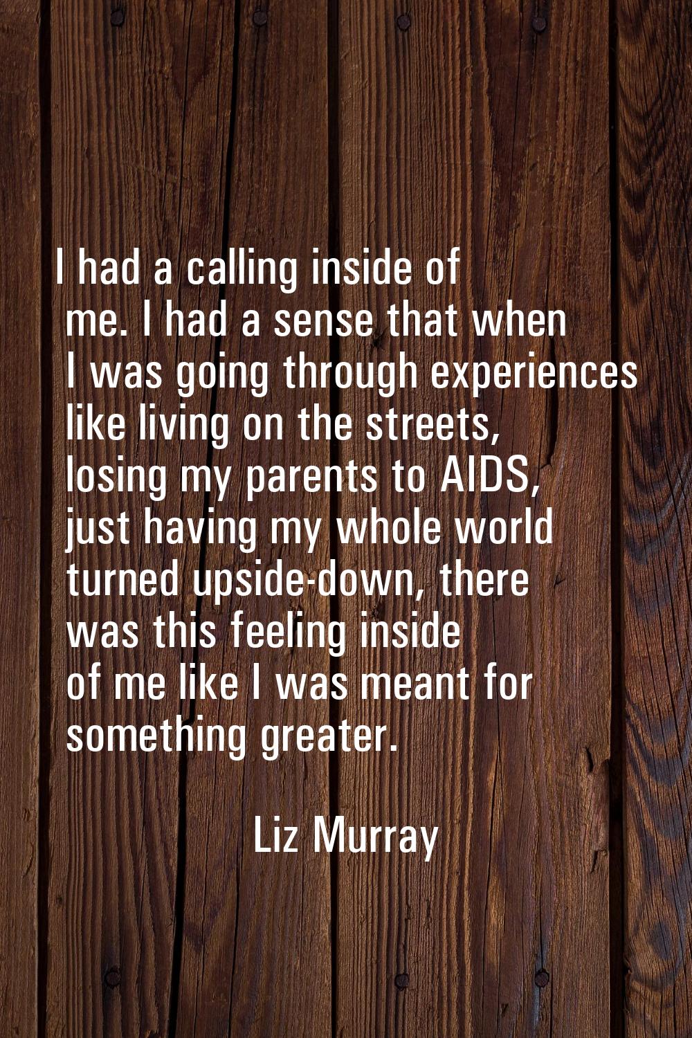 I had a calling inside of me. I had a sense that when I was going through experiences like living o