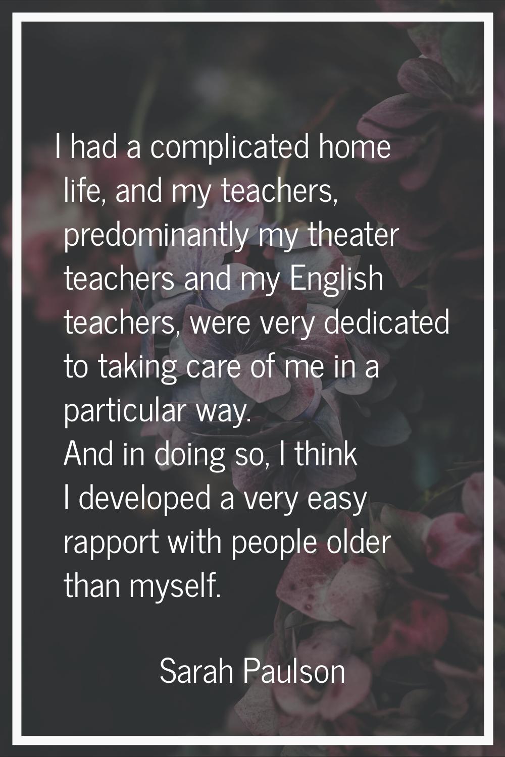 I had a complicated home life, and my teachers, predominantly my theater teachers and my English te