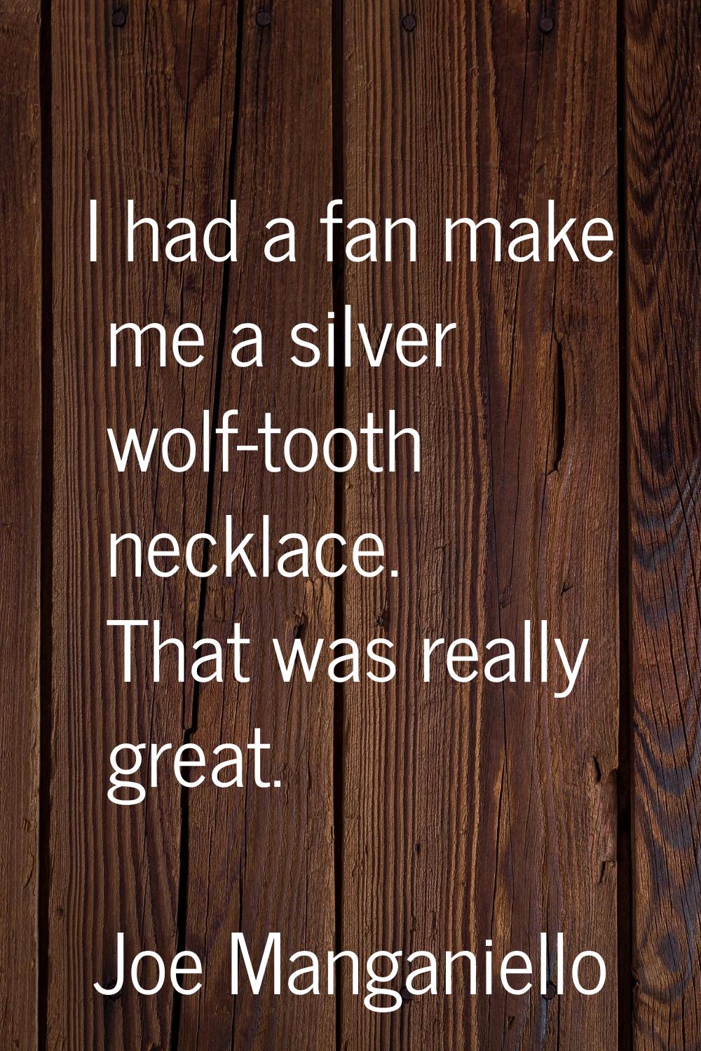I had a fan make me a silver wolf-tooth necklace. That was really great.