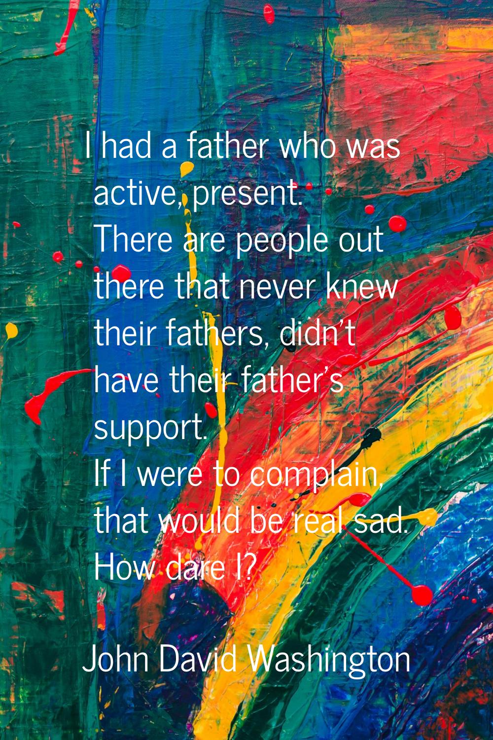 I had a father who was active, present. There are people out there that never knew their fathers, d