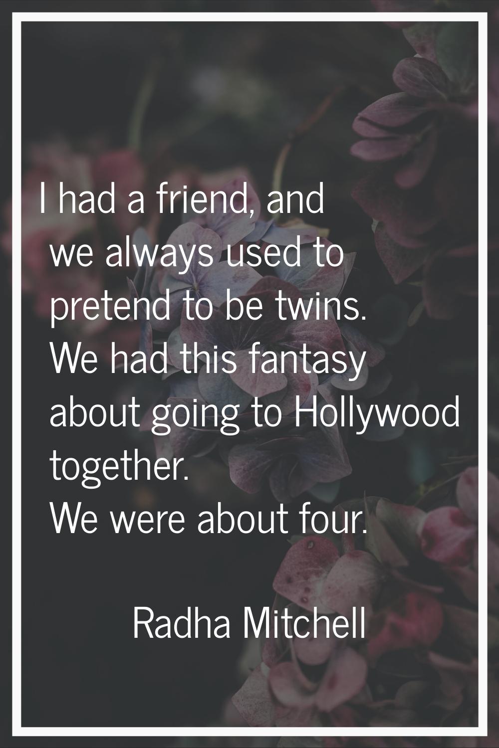 I had a friend, and we always used to pretend to be twins. We had this fantasy about going to Holly