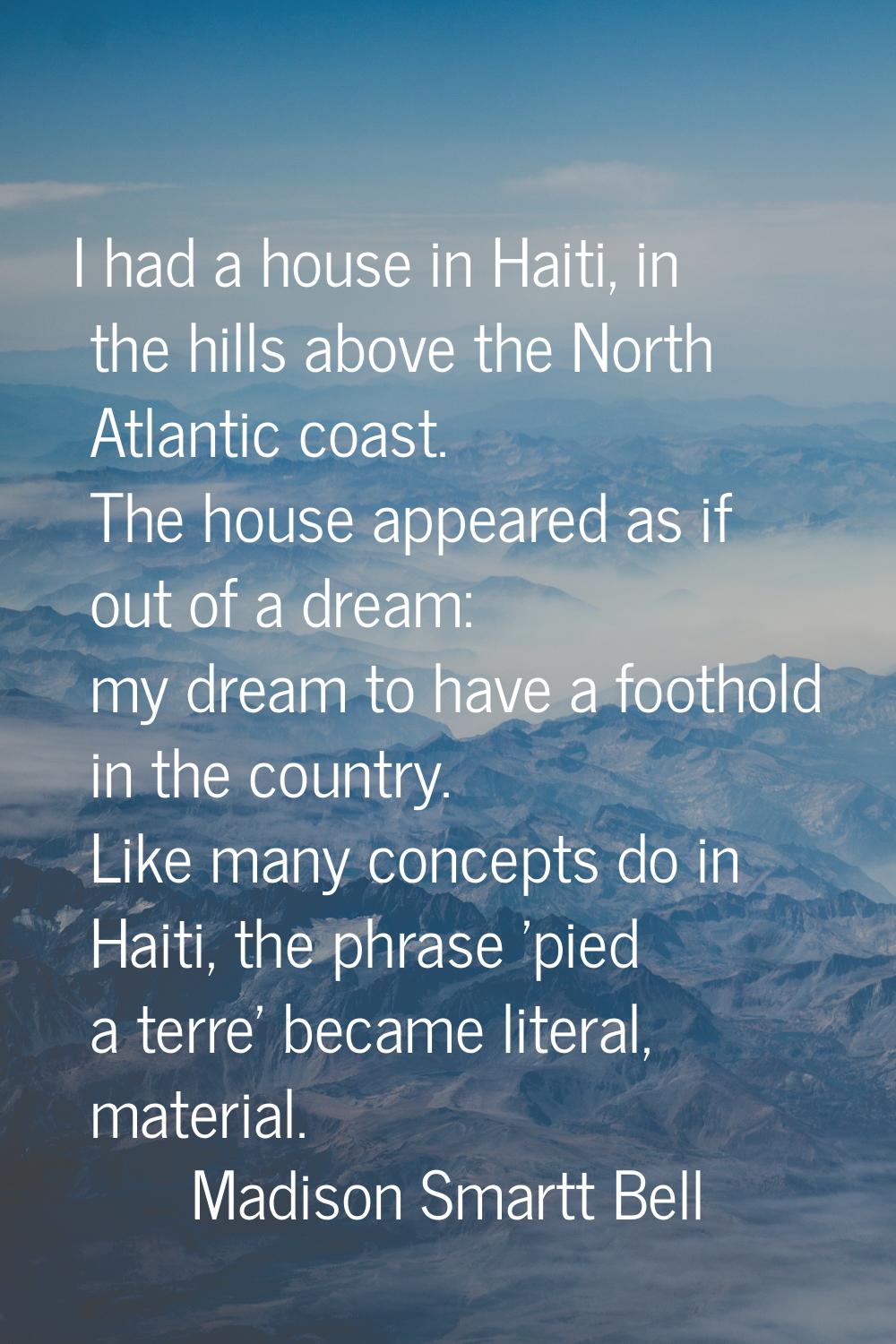 I had a house in Haiti, in the hills above the North Atlantic coast. The house appeared as if out o