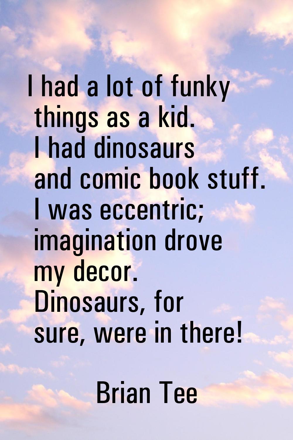 I had a lot of funky things as a kid. I had dinosaurs and comic book stuff. I was eccentric; imagin