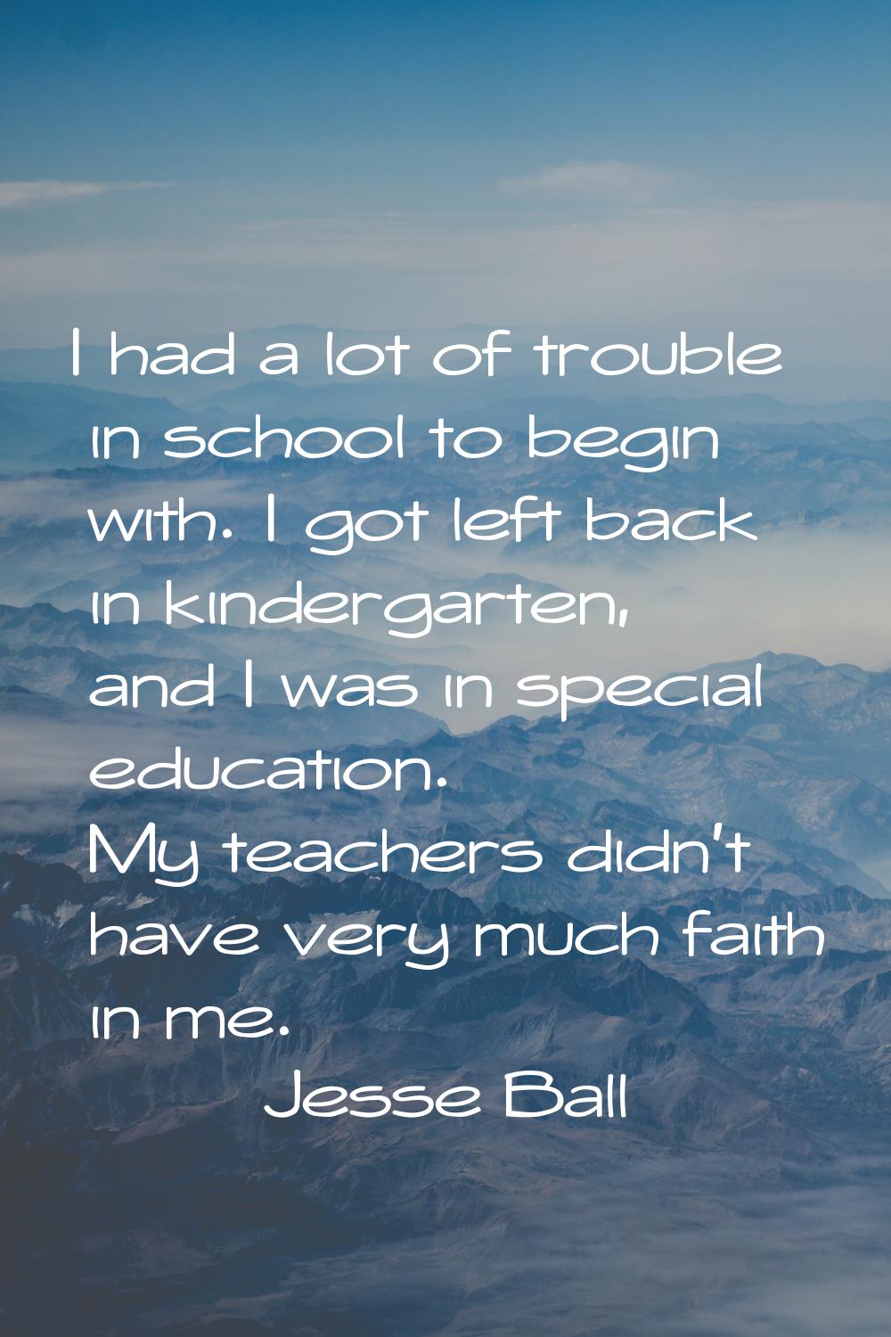 I had a lot of trouble in school to begin with. I got left back in kindergarten, and I was in speci