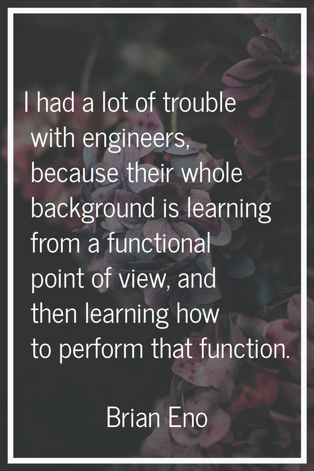 I had a lot of trouble with engineers, because their whole background is learning from a functional