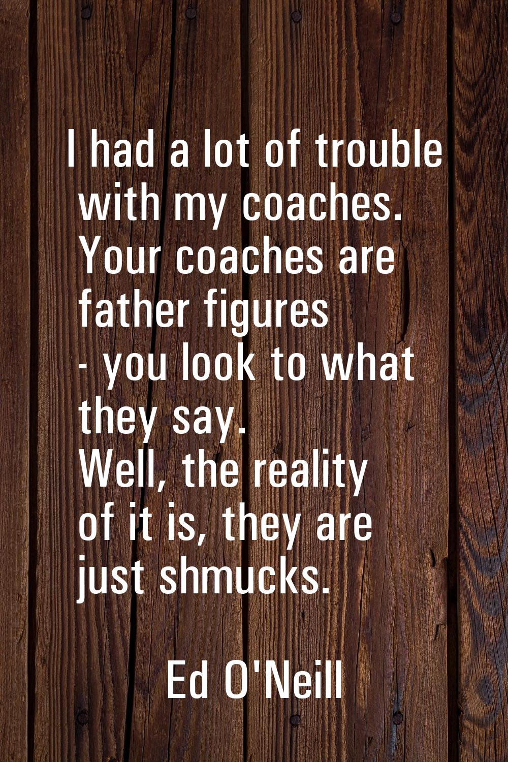 I had a lot of trouble with my coaches. Your coaches are father figures - you look to what they say