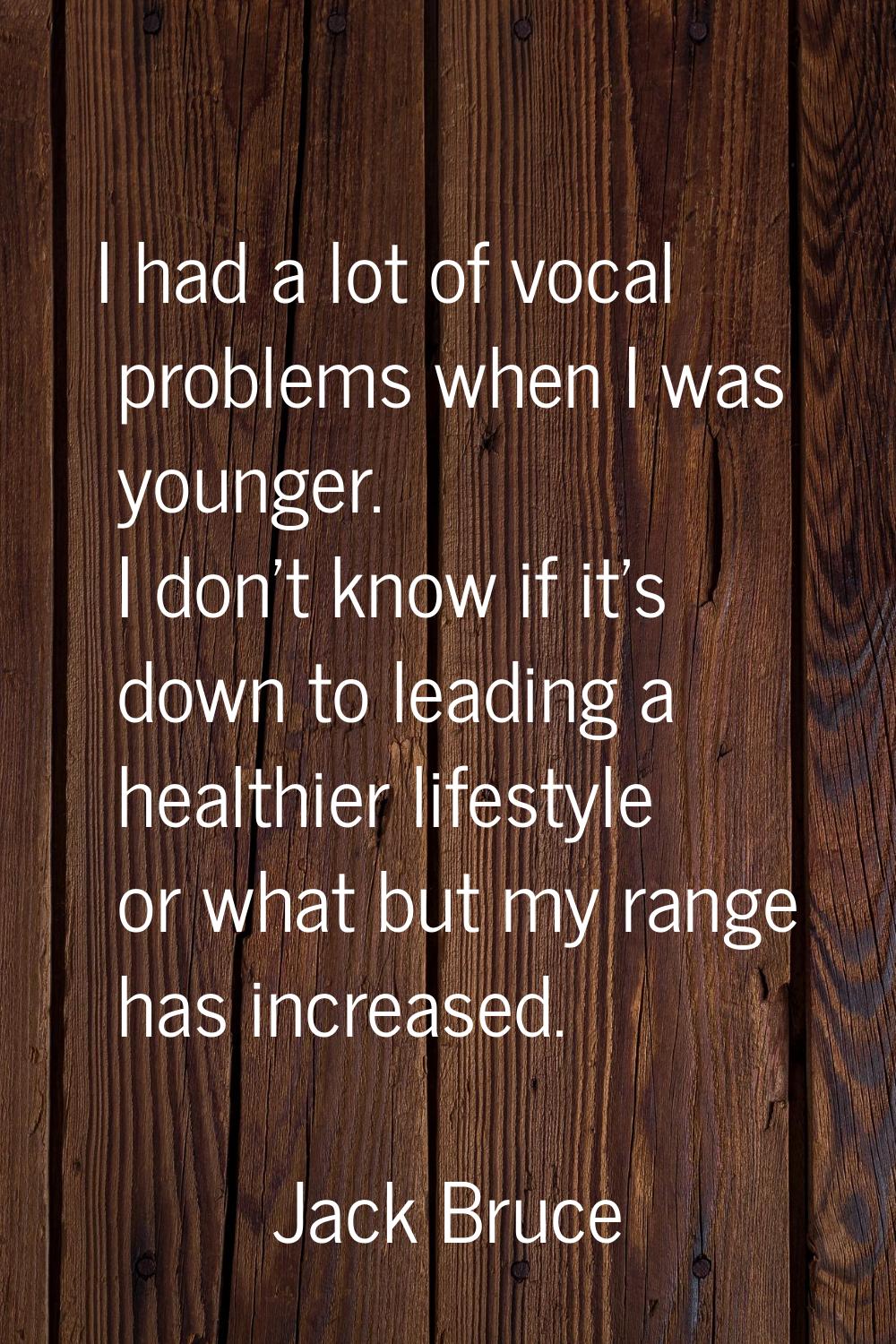 I had a lot of vocal problems when I was younger. I don't know if it's down to leading a healthier 