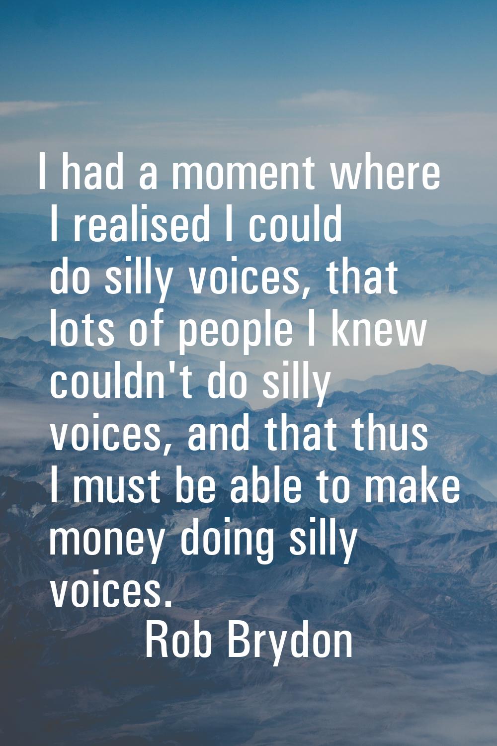I had a moment where I realised I could do silly voices, that lots of people I knew couldn't do sil
