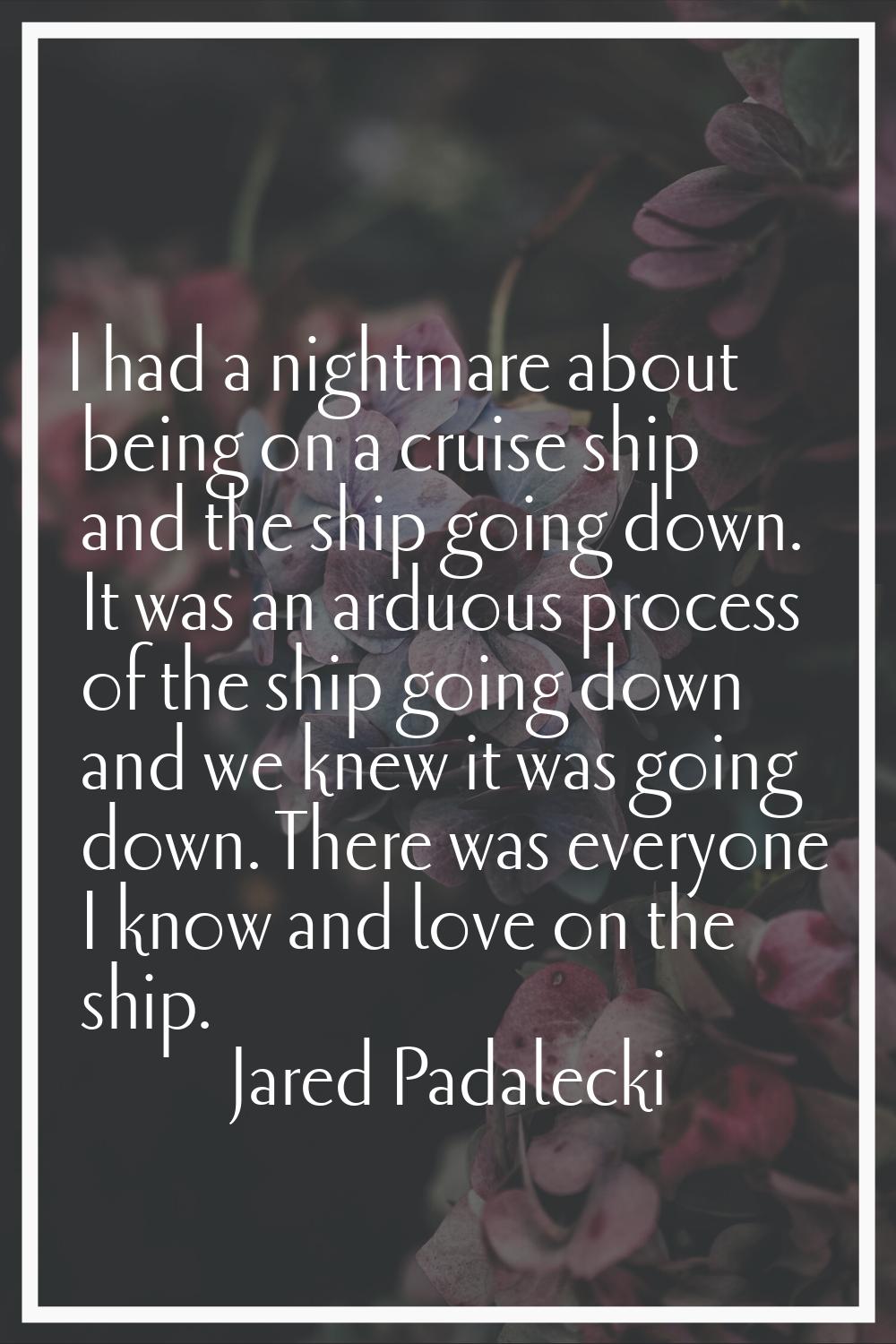 I had a nightmare about being on a cruise ship and the ship going down. It was an arduous process o