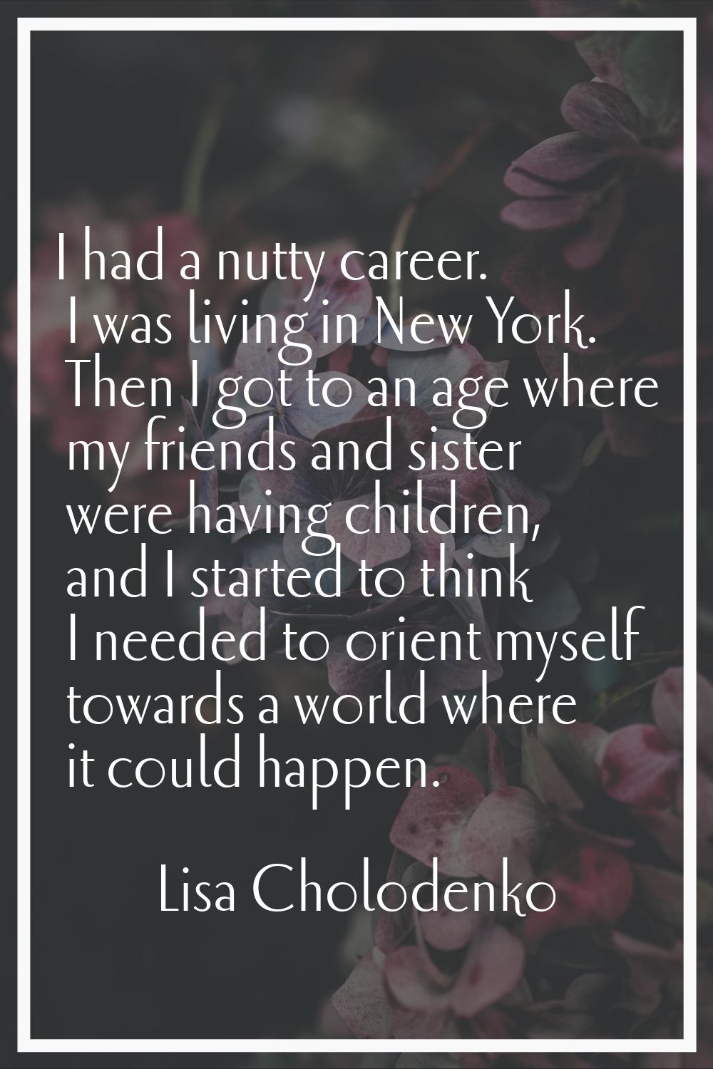 I had a nutty career. I was living in New York. Then I got to an age where my friends and sister we