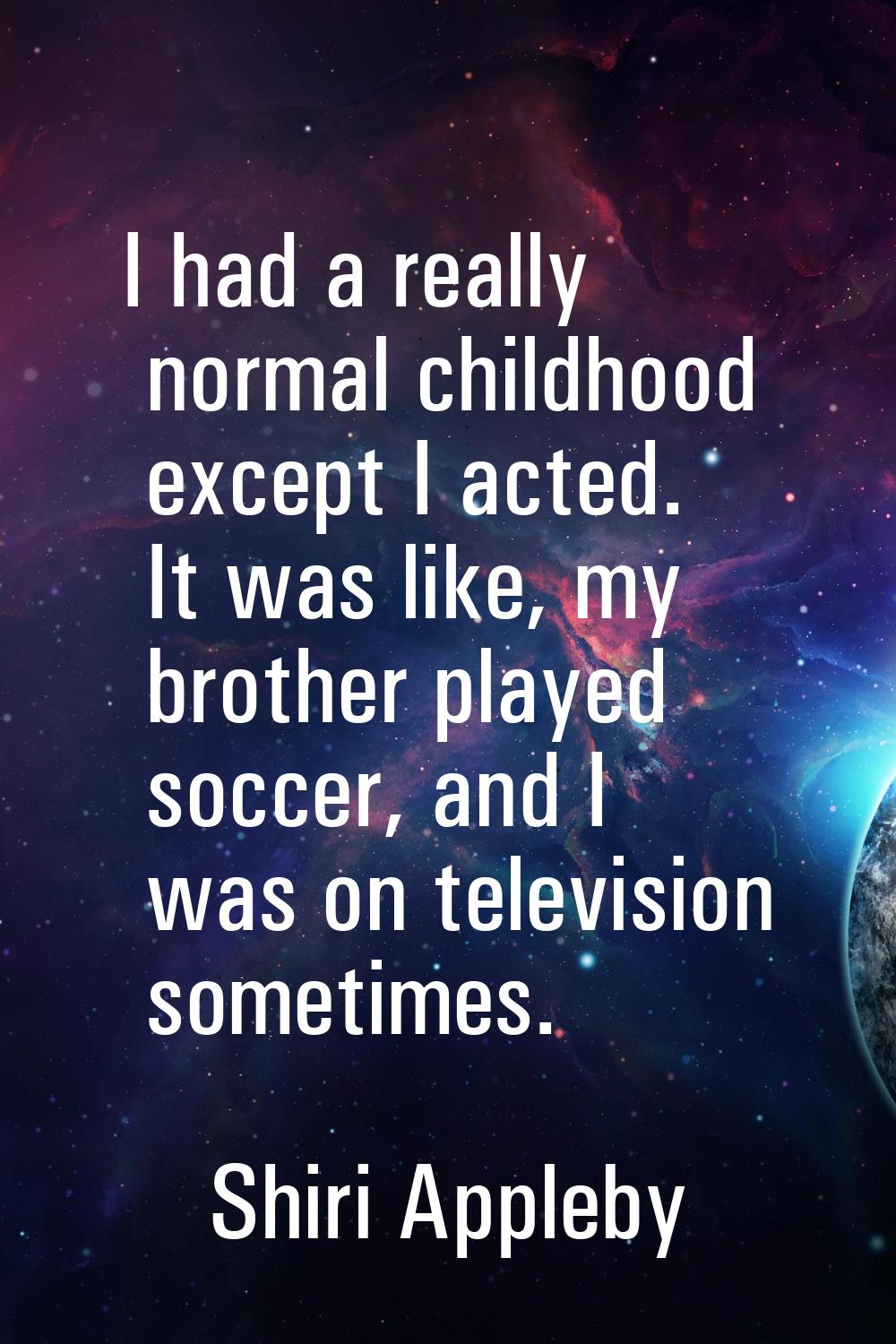 I had a really normal childhood except I acted. It was like, my brother played soccer, and I was on