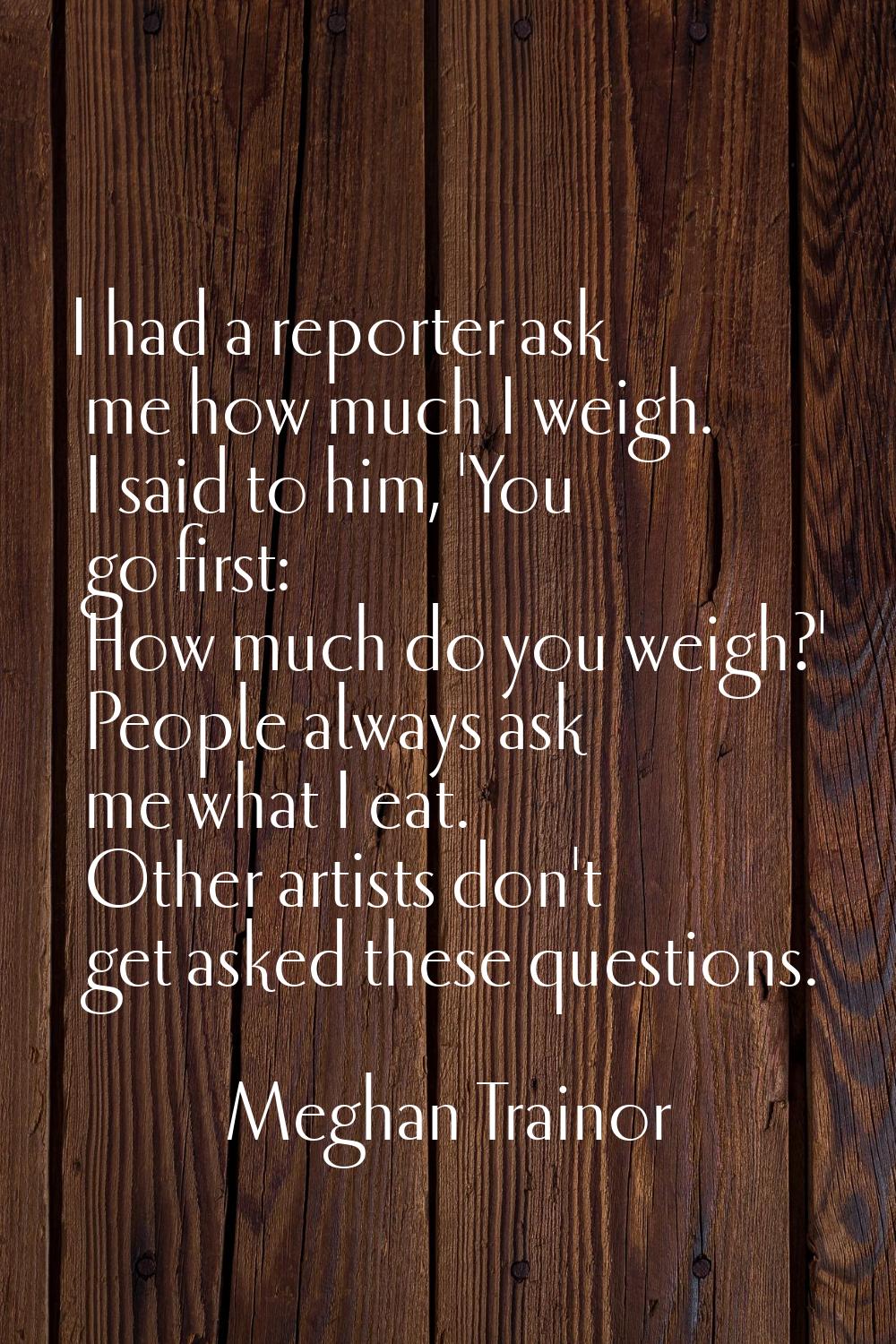 I had a reporter ask me how much I weigh. I said to him, 'You go first: How much do you weigh?' Peo