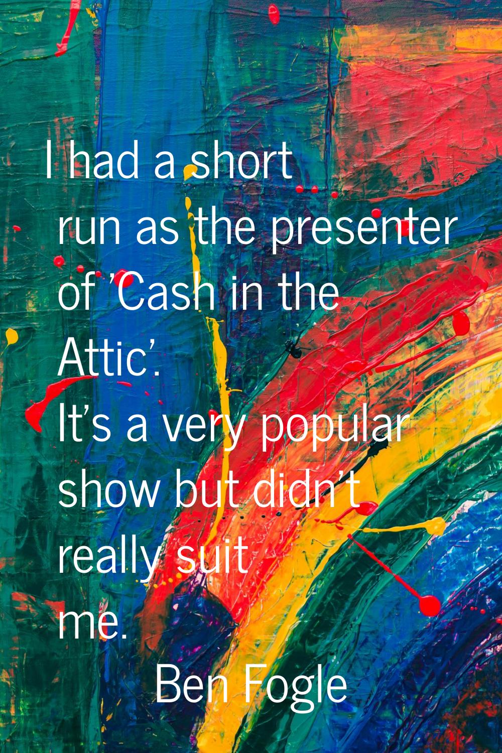 I had a short run as the presenter of 'Cash in the Attic'. It's a very popular show but didn't real