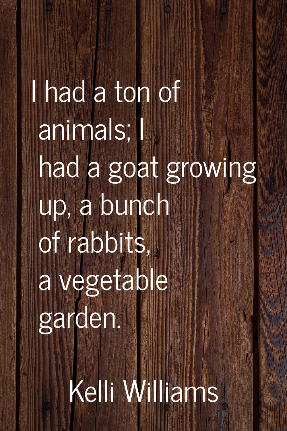 I had a ton of animals; I had a goat growing up, a bunch of rabbits, a vegetable garden.