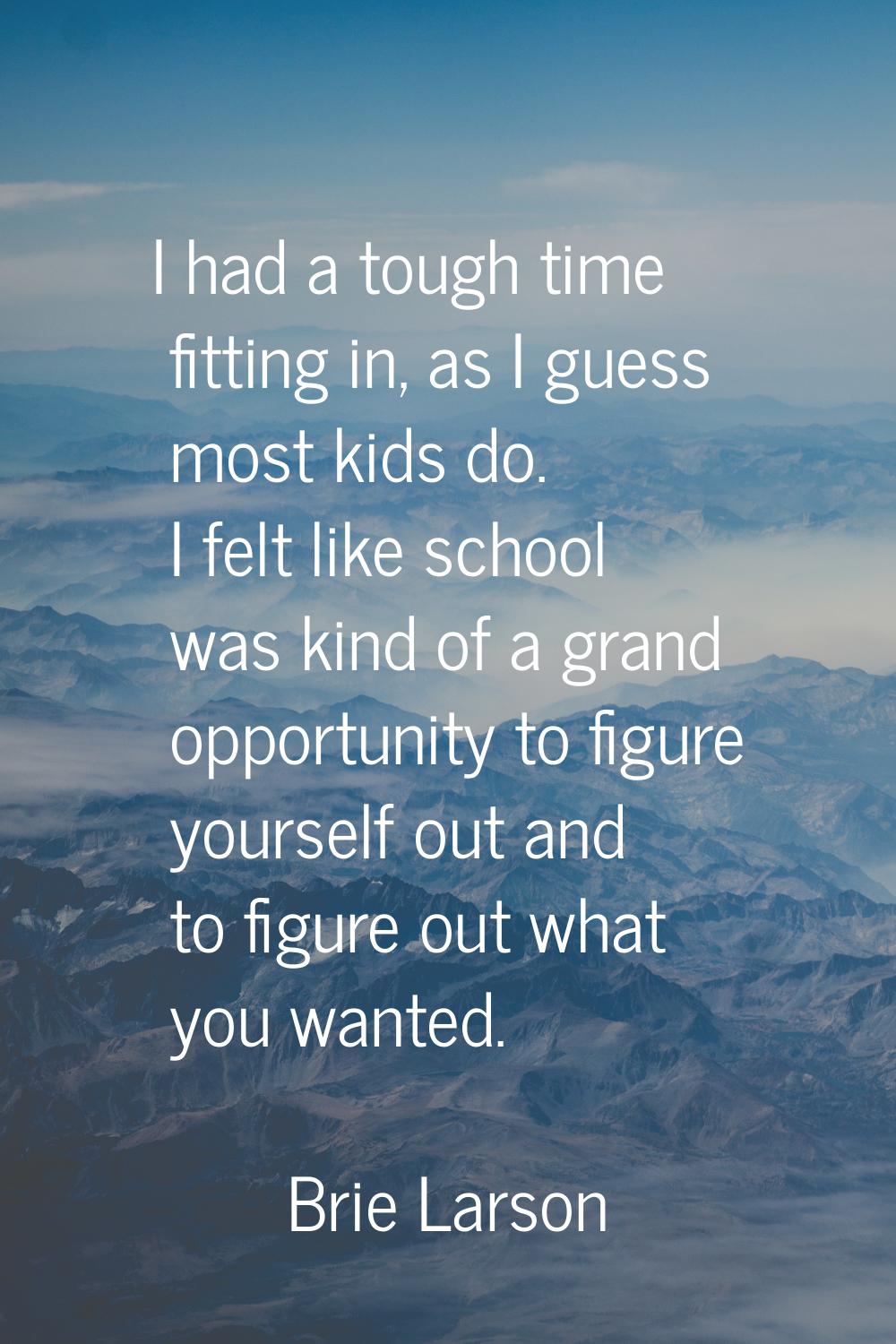 I had a tough time fitting in, as I guess most kids do. I felt like school was kind of a grand oppo