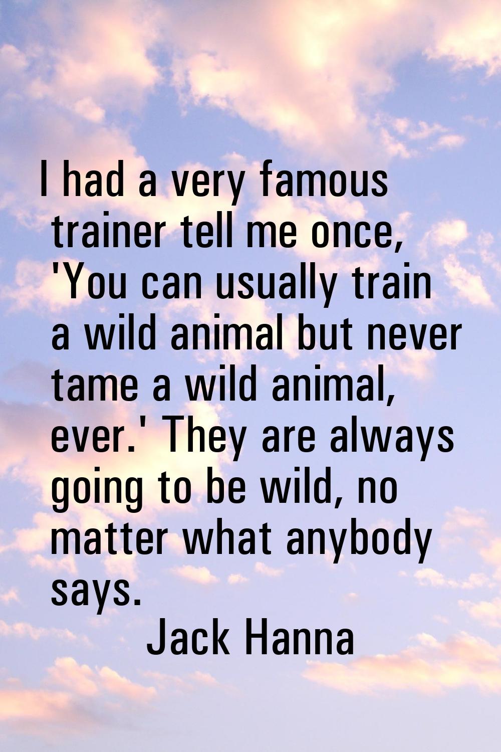 I had a very famous trainer tell me once, 'You can usually train a wild animal but never tame a wil