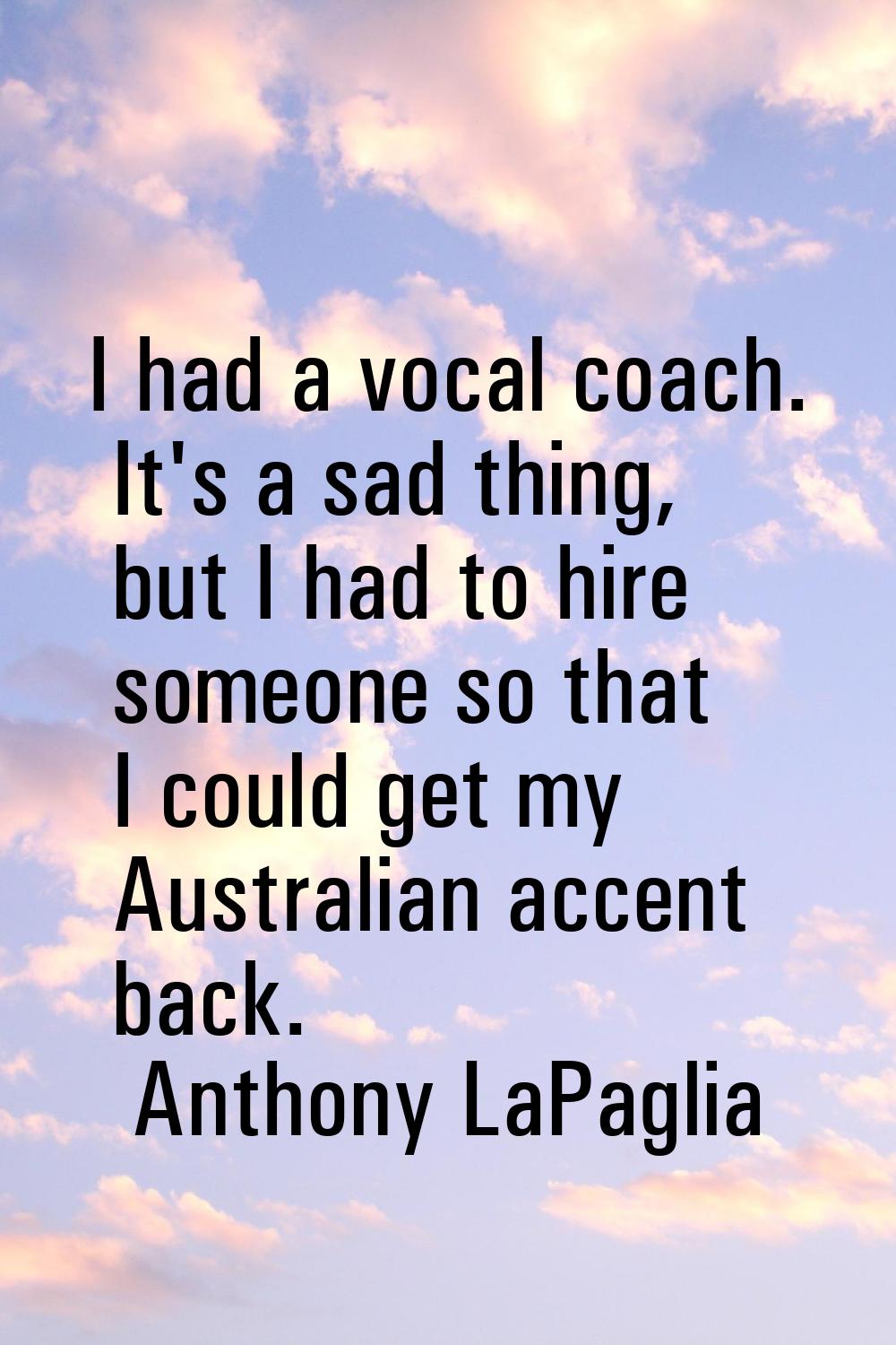 I had a vocal coach. It's a sad thing, but I had to hire someone so that I could get my Australian 