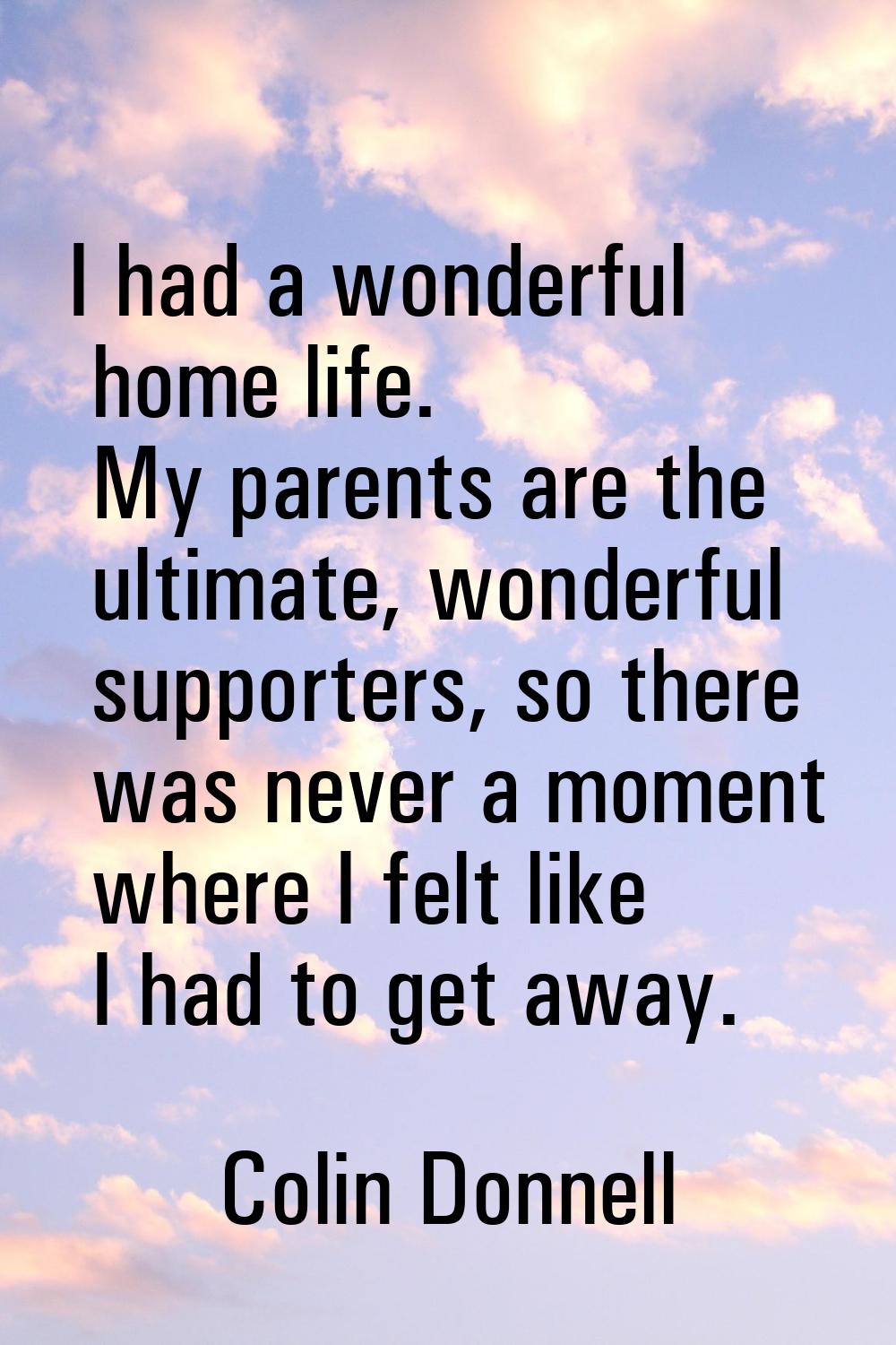 I had a wonderful home life. My parents are the ultimate, wonderful supporters, so there was never 
