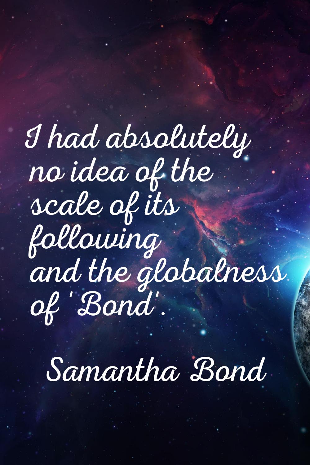 I had absolutely no idea of the scale of its following and the globalness of 'Bond'.