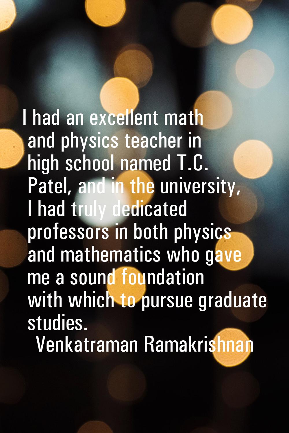 I had an excellent math and physics teacher in high school named T.C. Patel, and in the university,