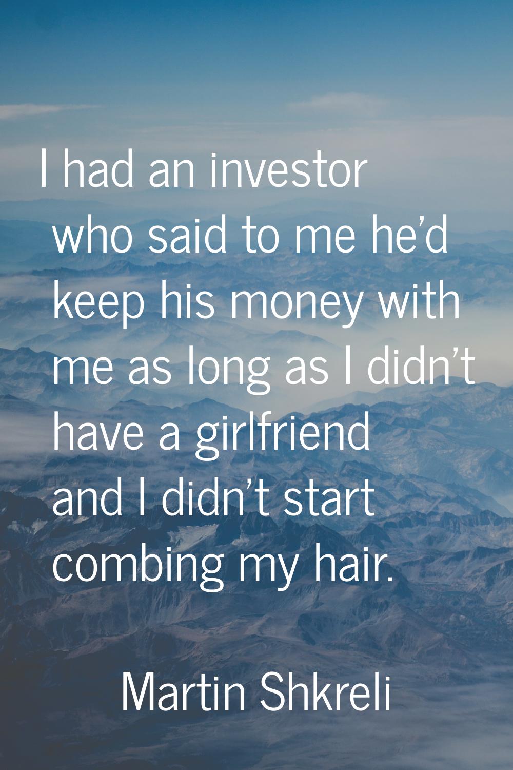 I had an investor who said to me he'd keep his money with me as long as I didn't have a girlfriend 