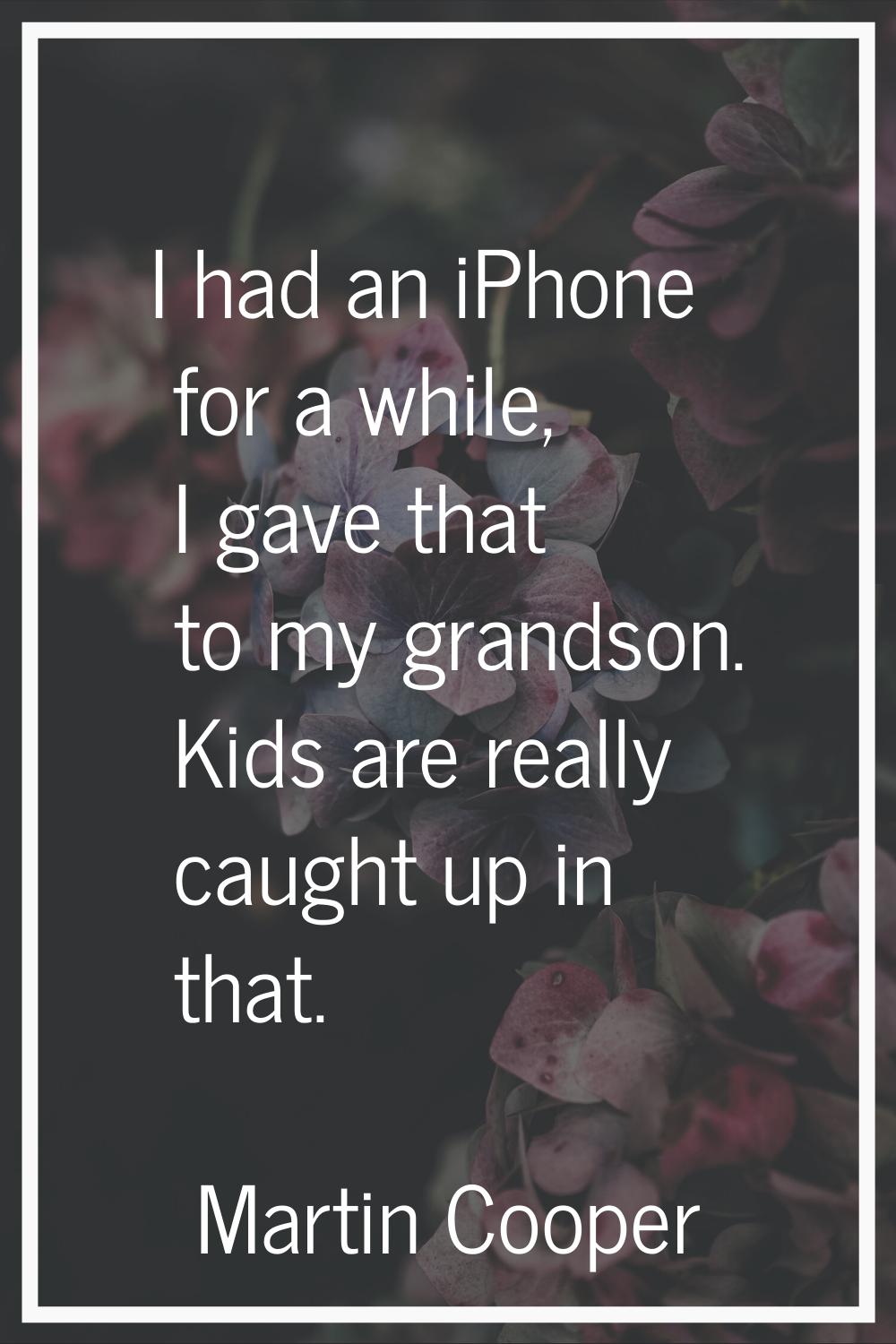 I had an iPhone for a while, I gave that to my grandson. Kids are really caught up in that.