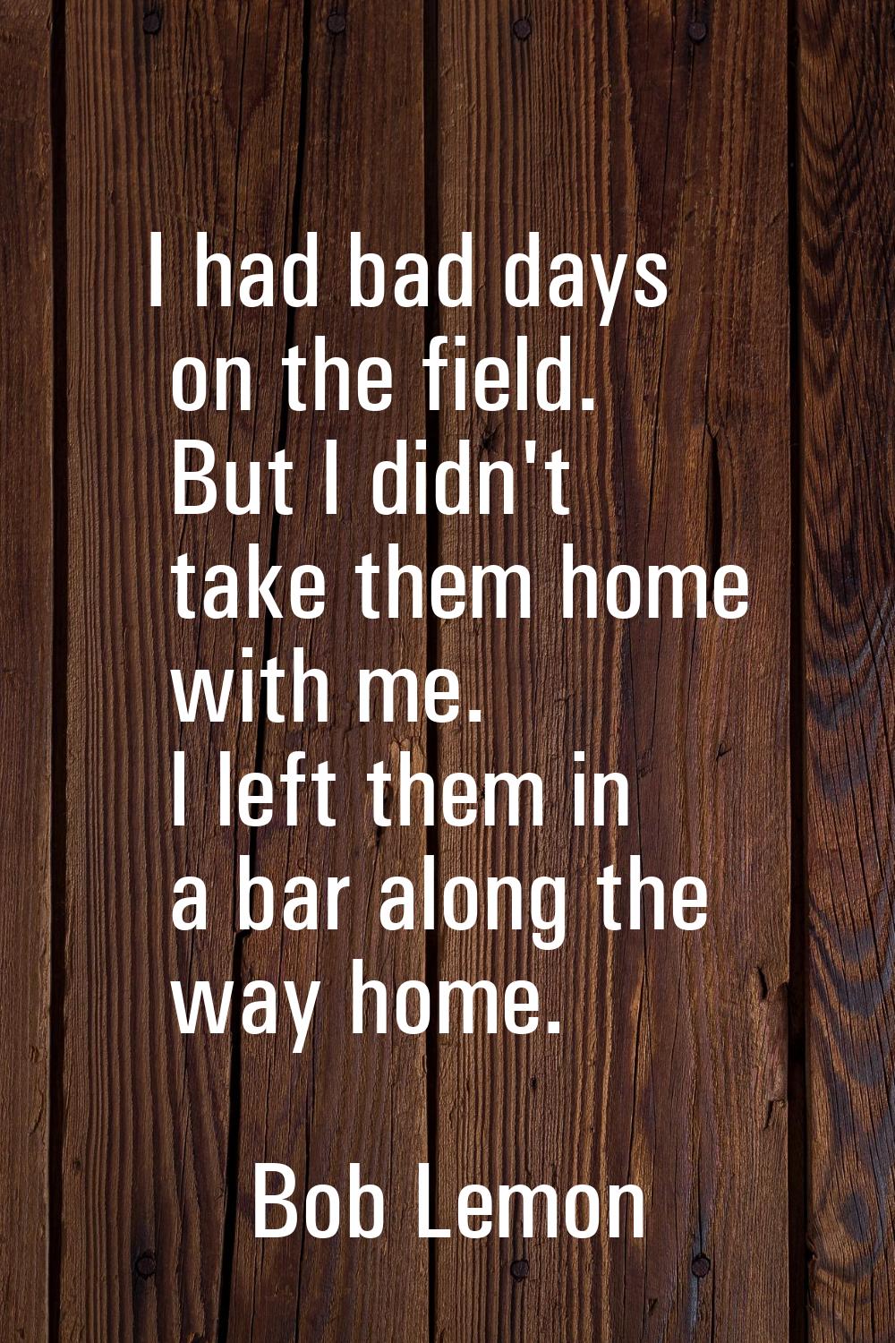 I had bad days on the field. But I didn't take them home with me. I left them in a bar along the wa