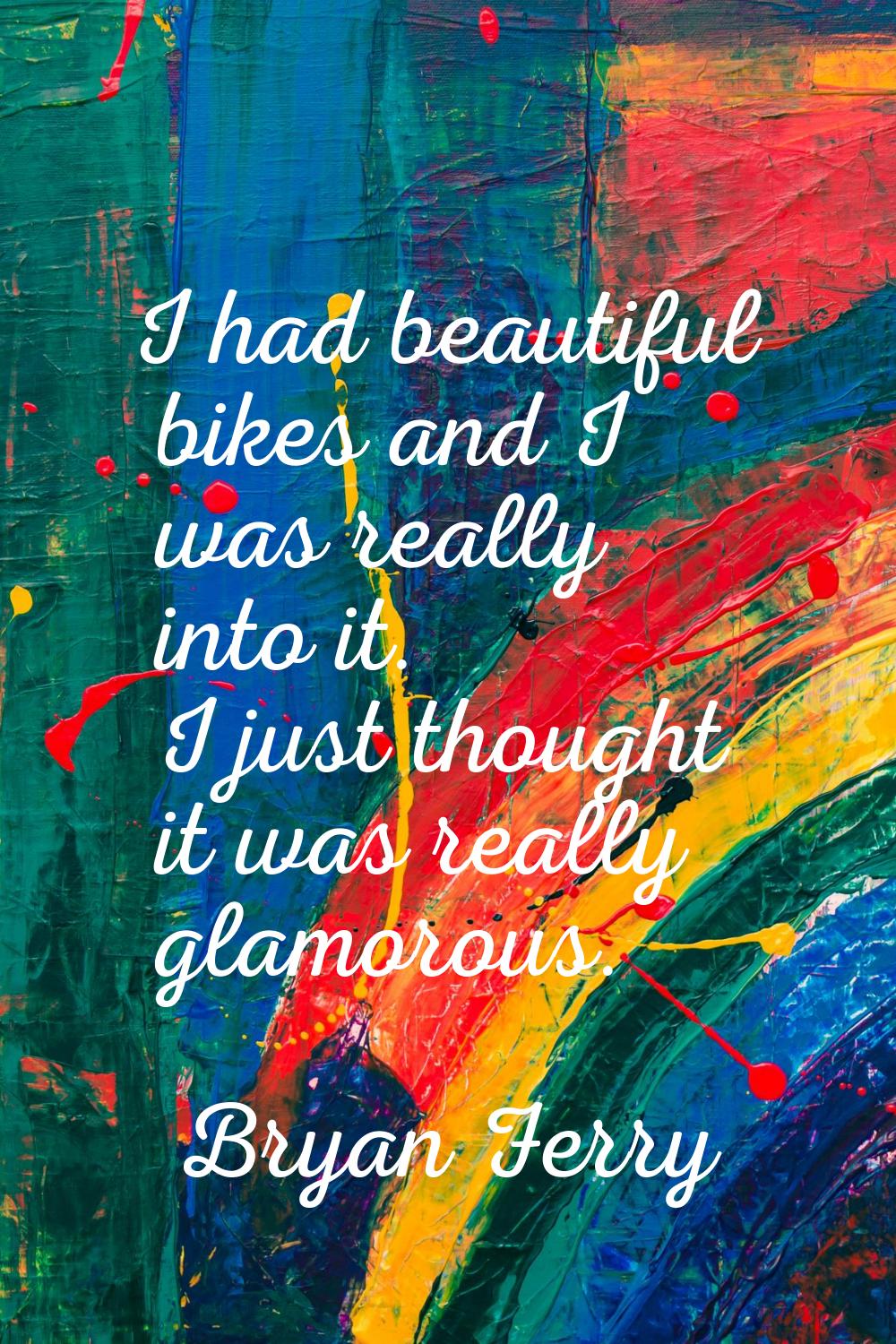 I had beautiful bikes and I was really into it. I just thought it was really glamorous.