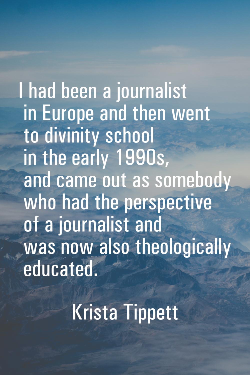 I had been a journalist in Europe and then went to divinity school in the early 1990s, and came out