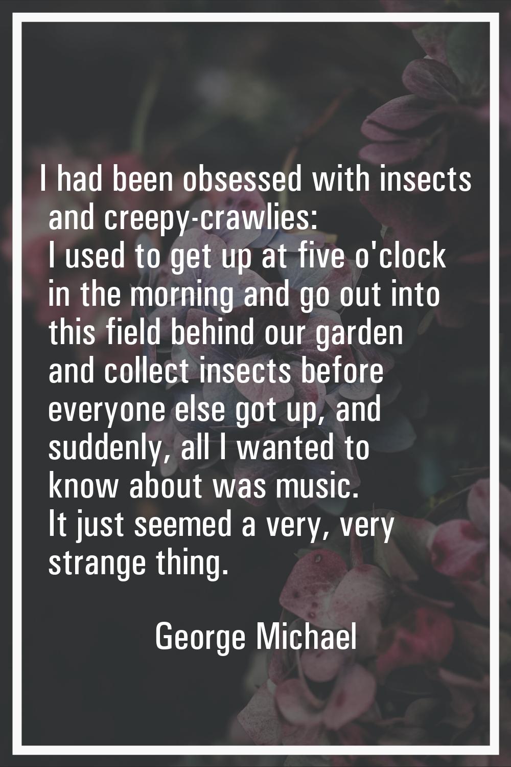 I had been obsessed with insects and creepy-crawlies: I used to get up at five o'clock in the morni