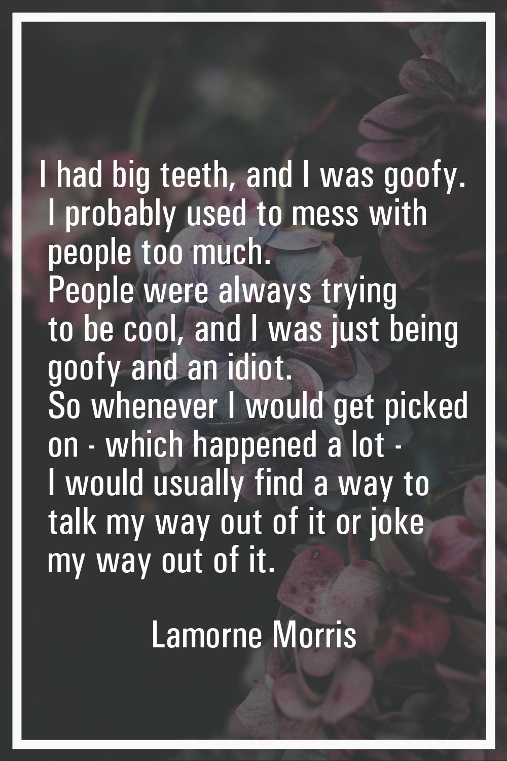 I had big teeth, and I was goofy. I probably used to mess with people too much. People were always 