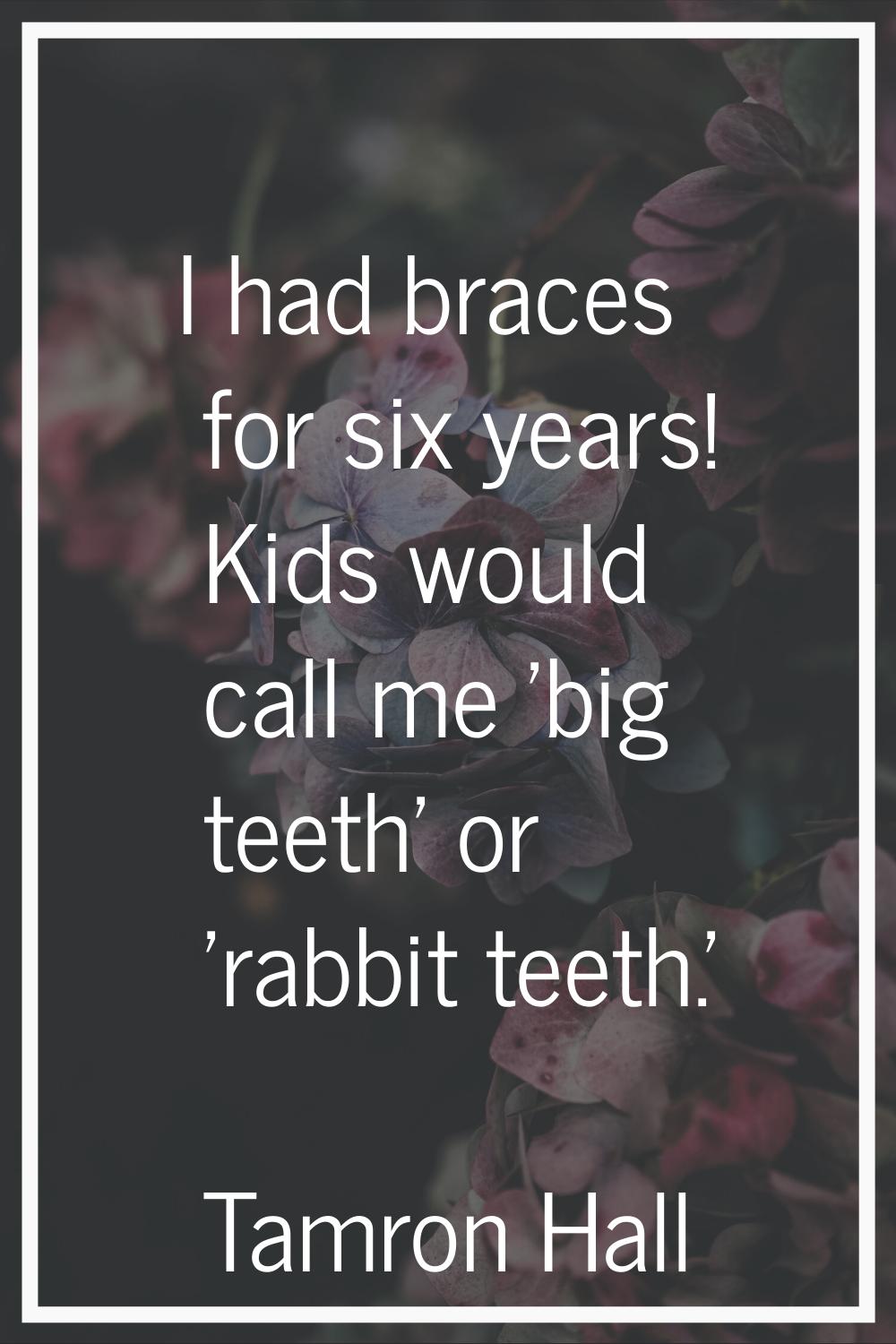I had braces for six years! Kids would call me 'big teeth' or 'rabbit teeth.'