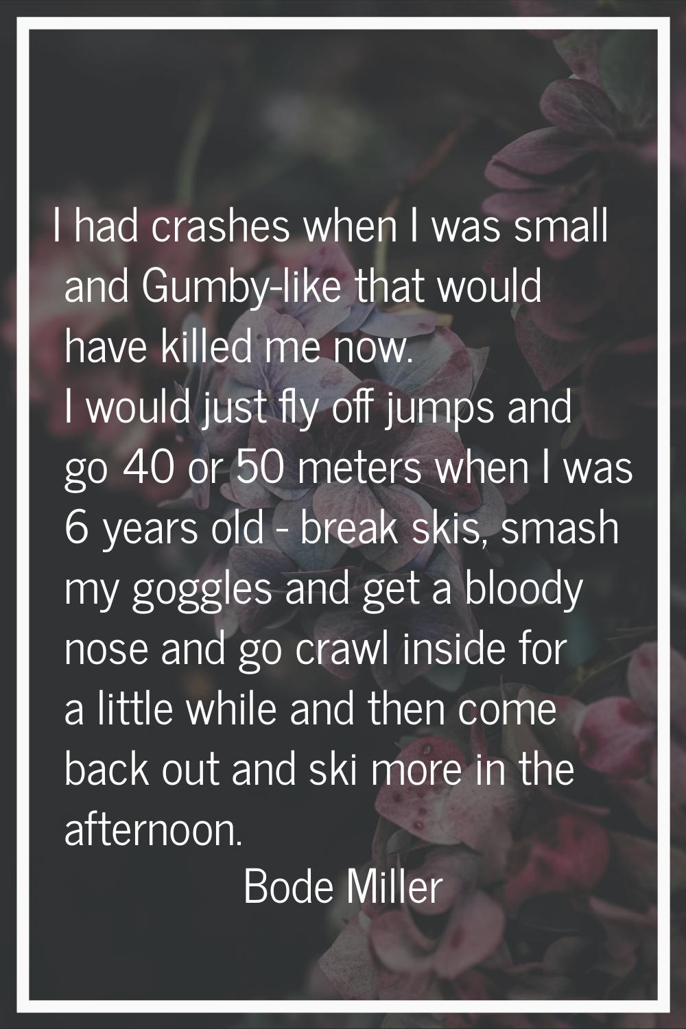 I had crashes when I was small and Gumby-like that would have killed me now. I would just fly off j