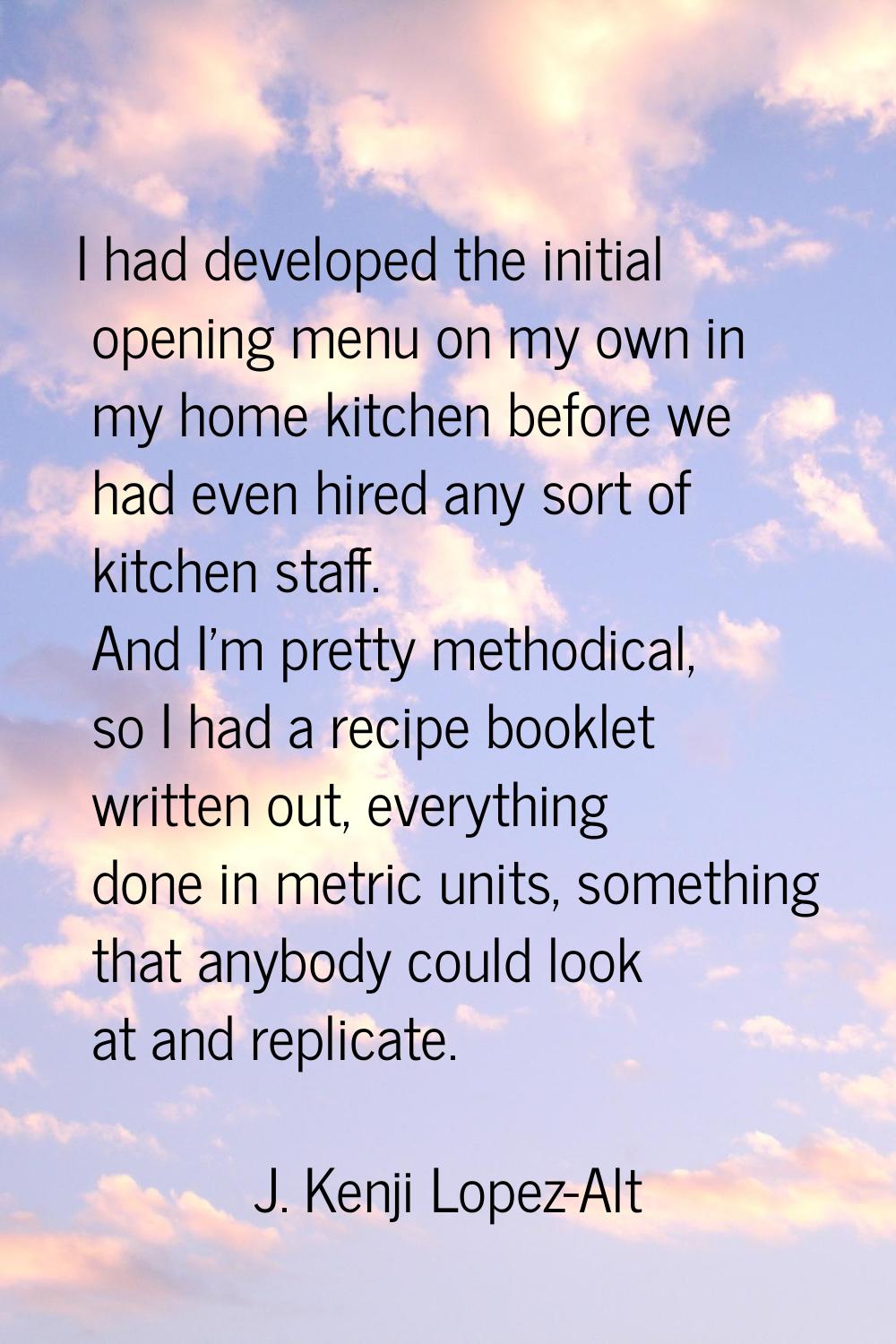 I had developed the initial opening menu on my own in my home kitchen before we had even hired any 