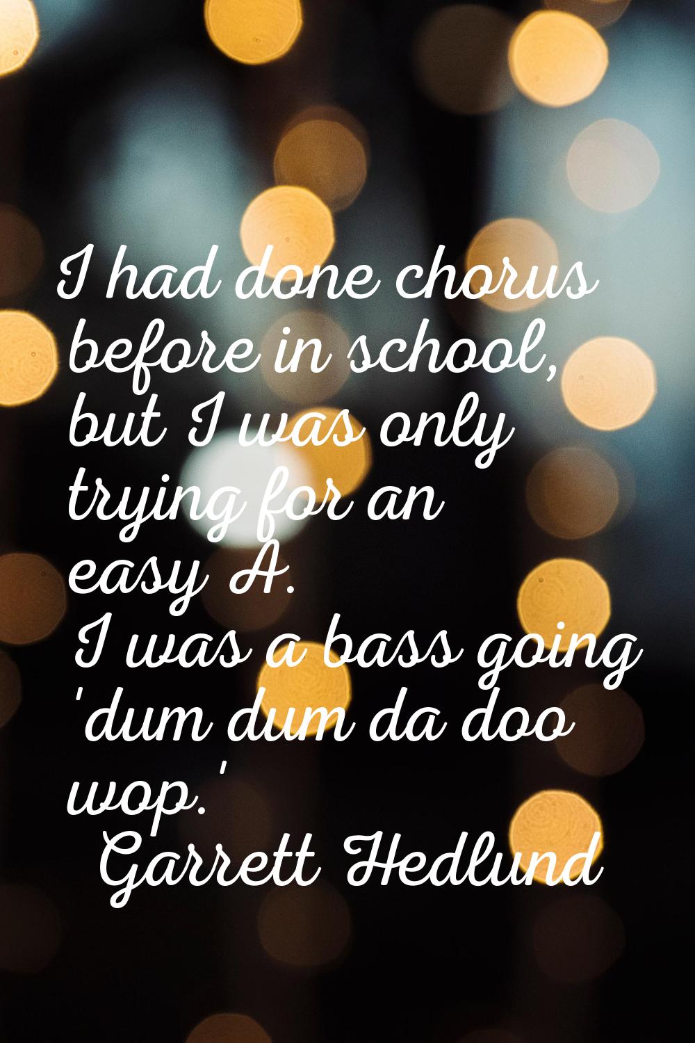 I had done chorus before in school, but I was only trying for an easy A. I was a bass going 'dum du