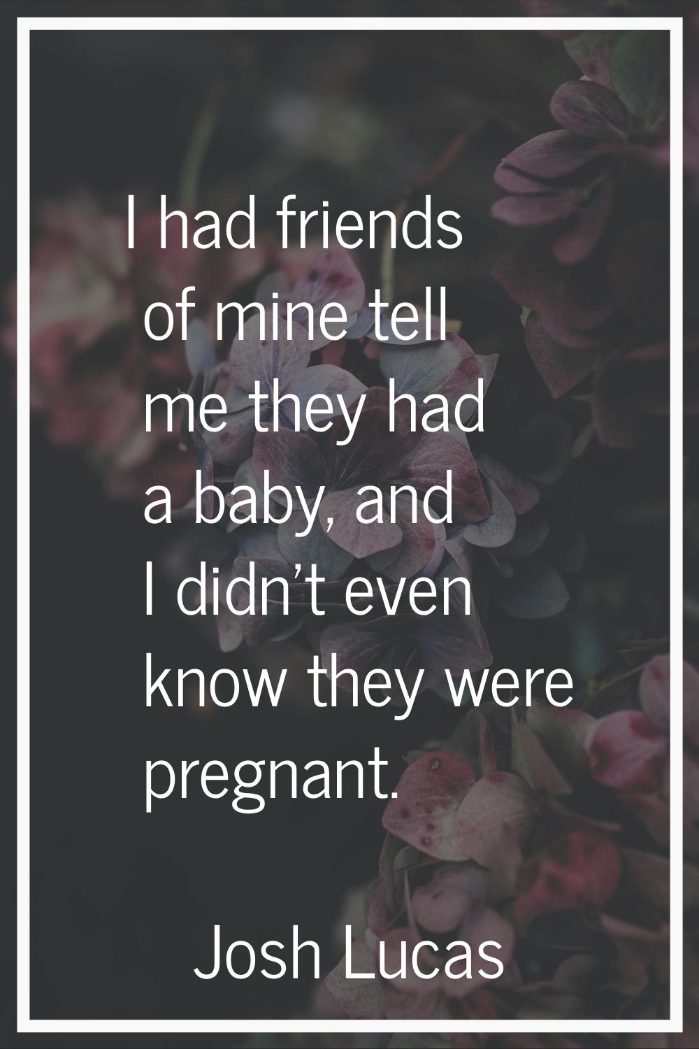 I had friends of mine tell me they had a baby, and I didn't even know they were pregnant.