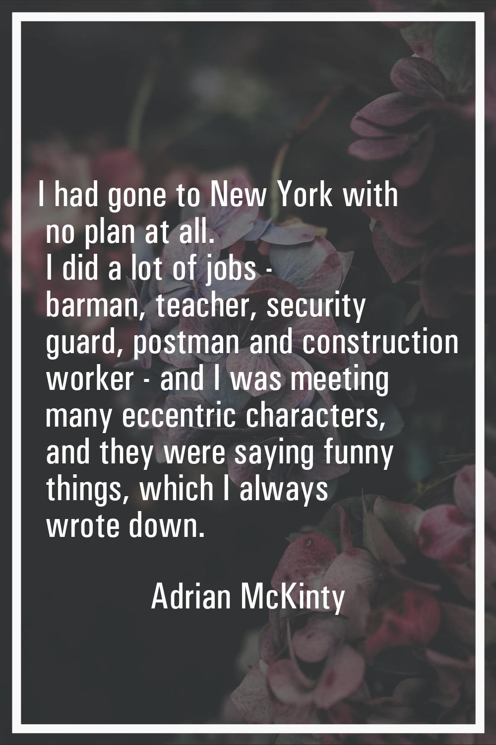 I had gone to New York with no plan at all. I did a lot of jobs - barman, teacher, security guard, 