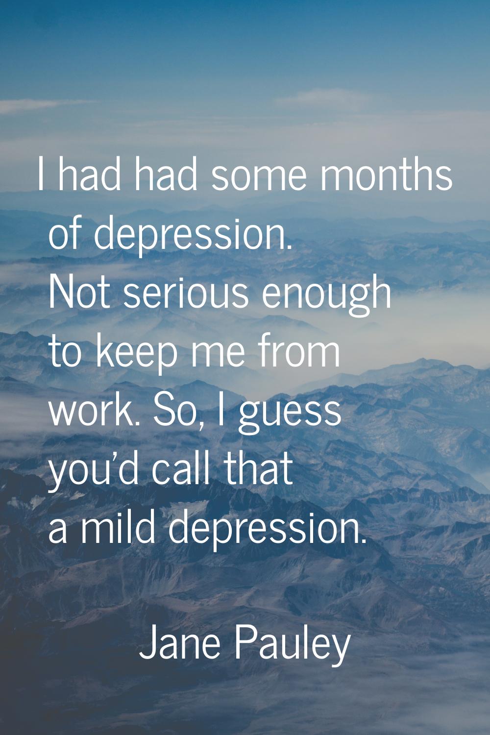 I had had some months of depression. Not serious enough to keep me from work. So, I guess you'd cal