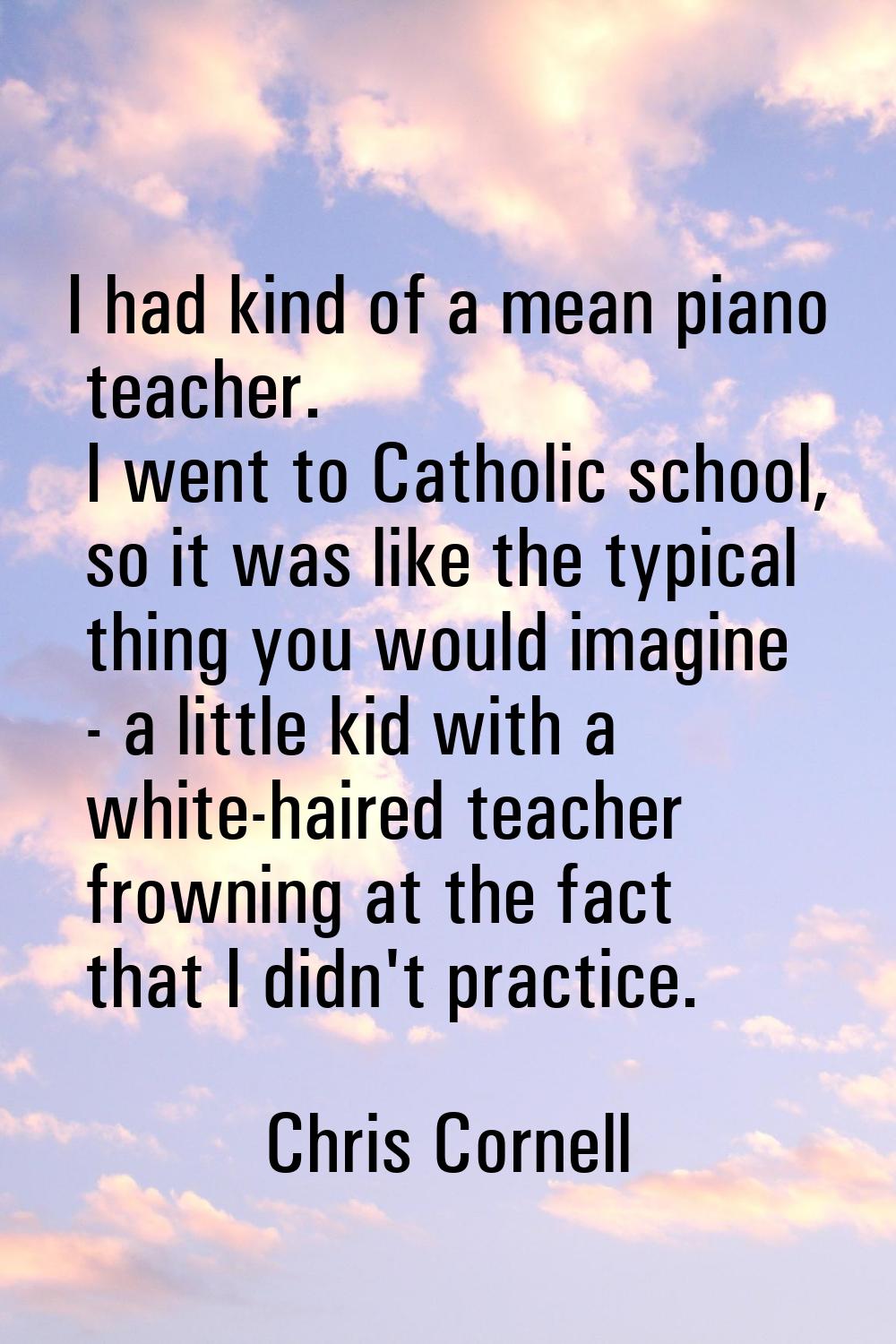 I had kind of a mean piano teacher. I went to Catholic school, so it was like the typical thing you