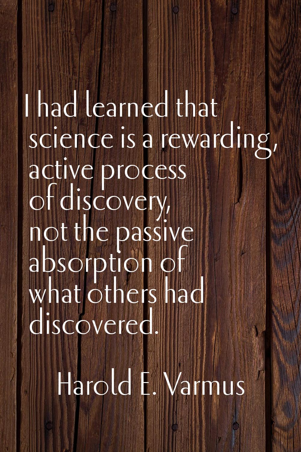 I had learned that science is a rewarding, active process of discovery, not the passive absorption 