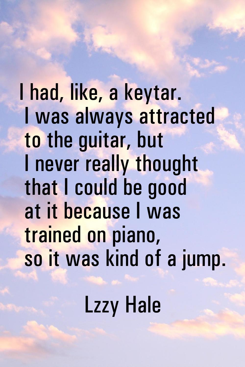 I had, like, a keytar. I was always attracted to the guitar, but I never really thought that I coul