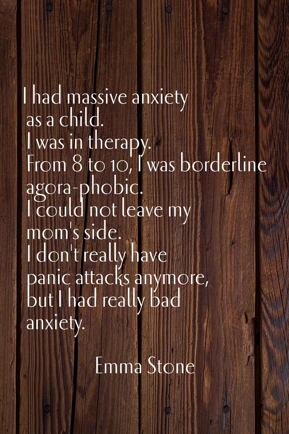 I had massive anxiety as a child. I was in therapy. From 8 to 10, I was borderline agora-phobic. I 