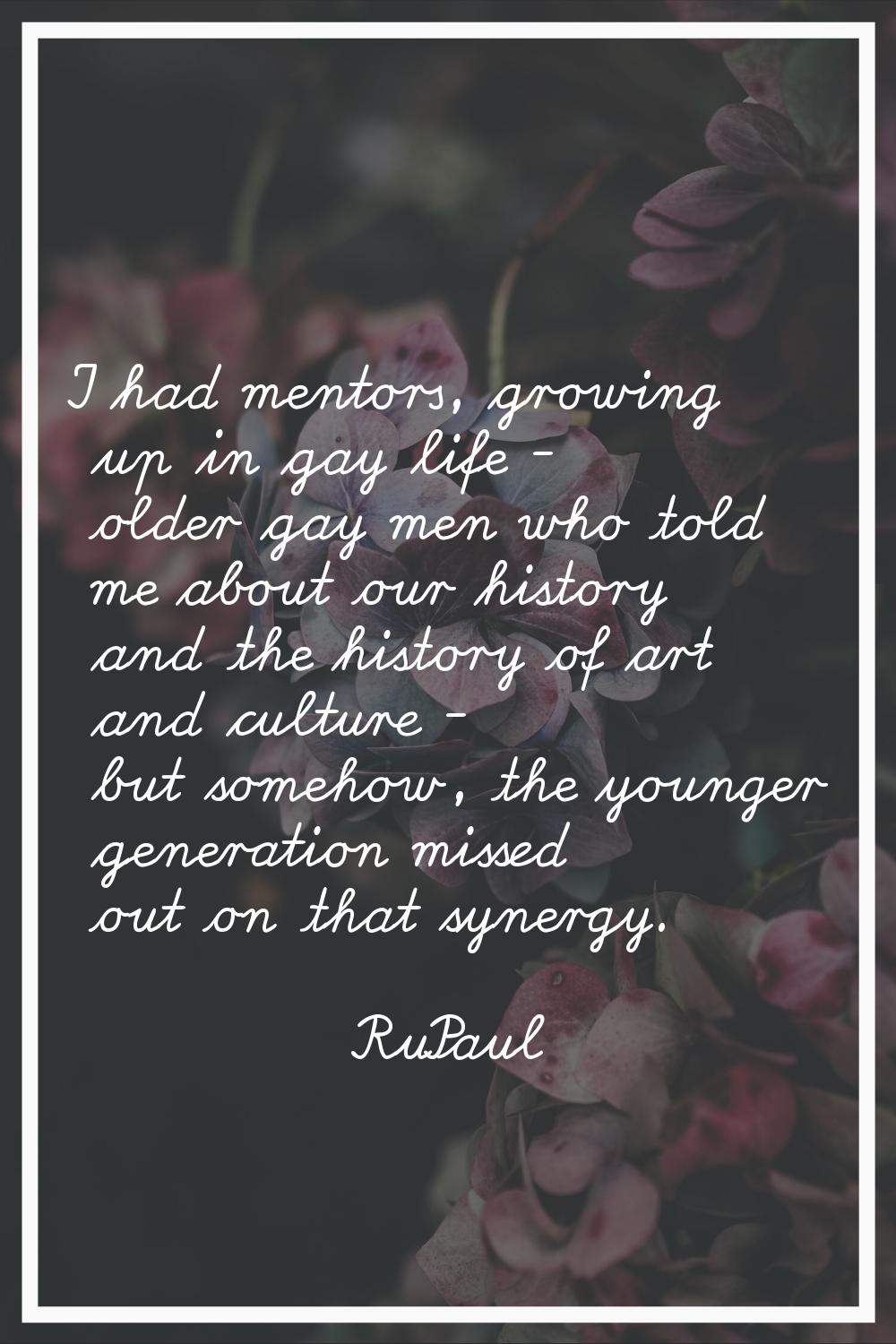 I had mentors, growing up in gay life - older gay men who told me about our history and the history
