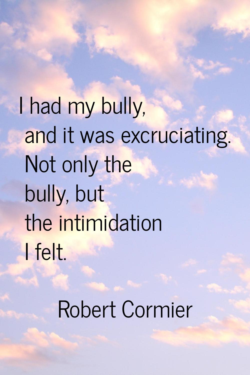 I had my bully, and it was excruciating. Not only the bully, but the intimidation I felt.