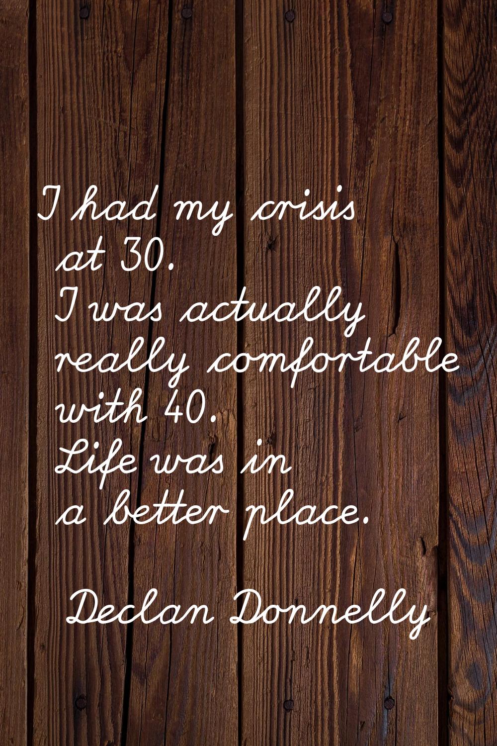 I had my crisis at 30. I was actually really comfortable with 40. Life was in a better place.