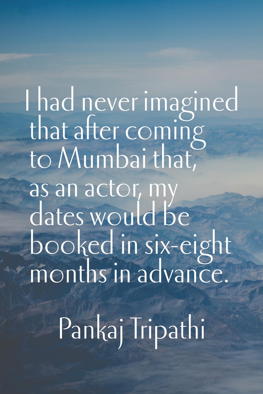 I had never imagined that after coming to Mumbai that, as an actor, my dates would be booked in six